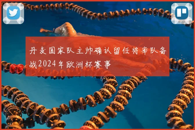 丹麦国家队主帅确认留任将率队备战2024年欧洲杯赛事