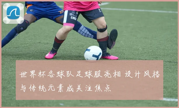 世界杯各球队足球服亮相 设计风格与传统元素成关注焦点