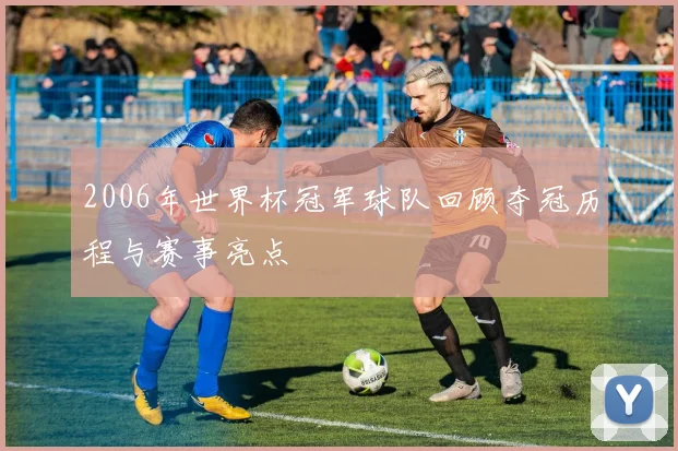 2006年世界杯冠军球队回顾夺冠历程与赛事亮点