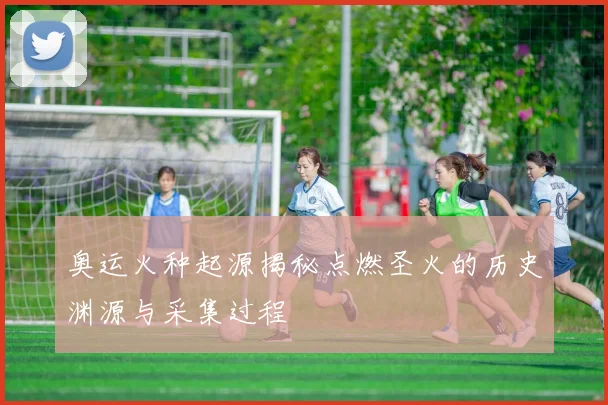 奥运火种起源揭秘点燃圣火的历史渊源与采集过程