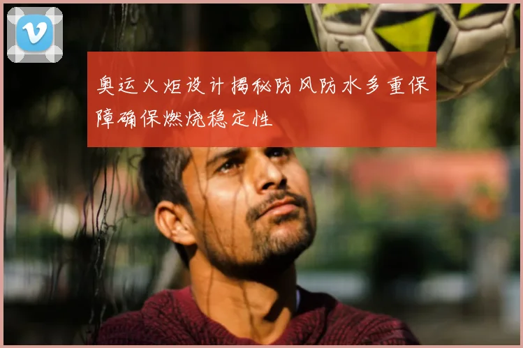 奥运火炬设计揭秘防风防水多重保障确保燃烧稳定性