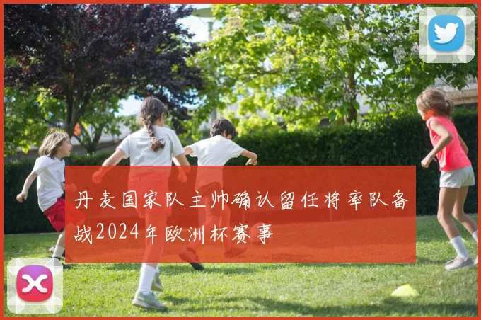 丹麦国家队主帅确认留任将率队备战2024年欧洲杯赛事