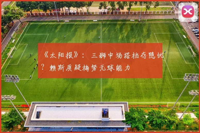 《太阳报》：三狮中场搭档存隐忧？赖斯质疑梅努无球能力